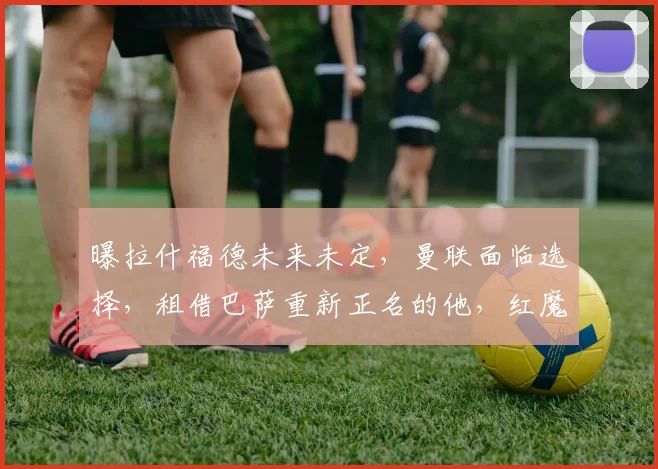 曝拉什福德未来未定，曼联面临选择，租借巴萨重新正名的他，红魔还肯收回吗