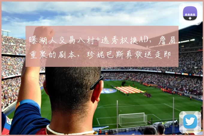 曝湖人交易八村+选秀权换AD，詹眉重聚的剧本，珍妮巴斯真敢送走即战力