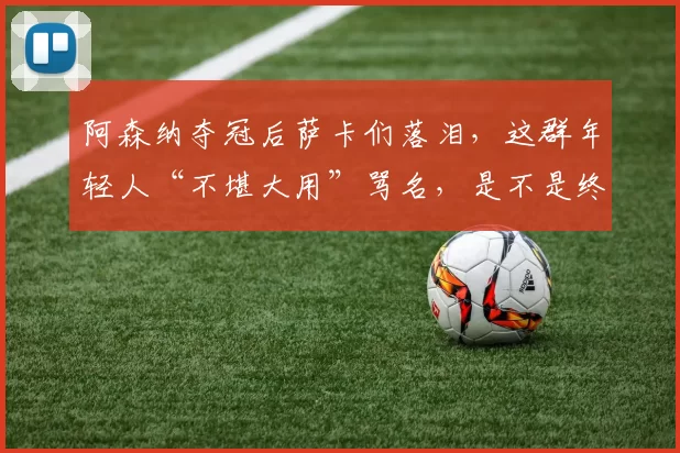 阿森纳夺冠后萨卡们落泪，这群年轻人“不堪大用”骂名，是不是终于洗清了